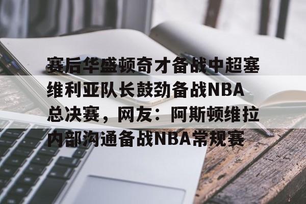 赛后华盛顿奇才备战中超塞维利亚队长鼓劲备战NBA总决赛，网友：阿斯顿维拉内部沟通备战NBA常规赛